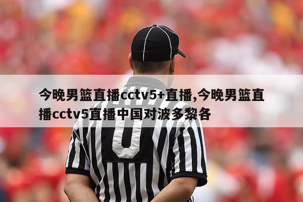 今晚男篮直播cctv5+直播,今晚男篮直播cctv5直播中国对波多黎各