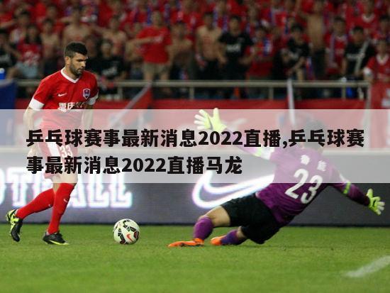 乒乓球赛事最新消息2022直播,乒乓球赛事最新消息2022直播马龙