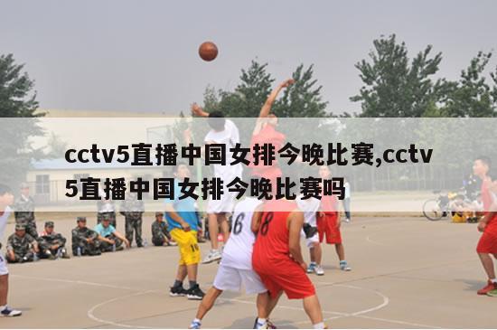 cctv5直播中国女排今晚比赛,cctv5直播中国女排今晚比赛吗