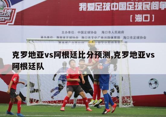 克罗地亚vs阿根廷比分预测,克罗地亚vs阿根廷队