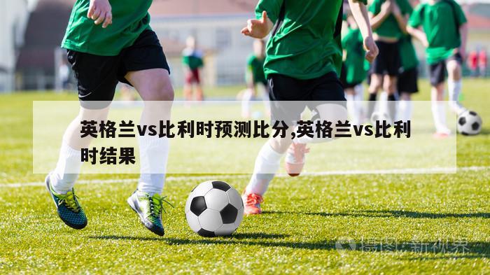 英格兰vs比利时预测比分,英格兰vs比利时结果