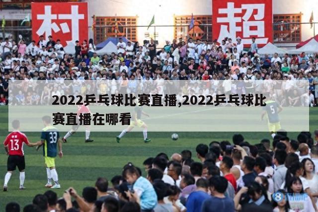 2022乒乓球比赛直播,2022乒乓球比赛直播在哪看